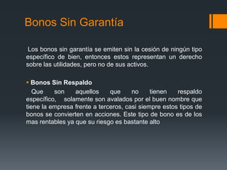 Bonos Sin Garantía

 Los bonos sin garantía se emiten sin la cesión de ningún tipo
específico de bien, entonces estos representan un derecho
sobre las utilidades, pero no de sus activos.

 Bonos Sin Respaldo
   Que    son    aquellos     que     no     tienen   respaldo
específico, solamente son avalados por el buen nombre que
tiene la empresa frente a terceros, casi siempre estos tipos de
bonos se convierten en acciones. Este tipo de bono es de los
mas rentables ya que su riesgo es bastante alto
 