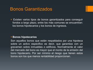 Bonos Garantizados

 Existen varios tipos de bonos garantizados para conseguir
 fondos a largo plazo, entre los más comunes se encuentran:
 los bonos hipotecarios y los bonos de ingresos.



 Bonos hipotecarios
Son aquellos bonos que están respaldados por una hipoteca
sobre un activo especifico es decir, que garantiza con un
gravamen sobre inmuebles o edificios. Normalmente el valor
del mercado del bono es mayor que el monto de la emisión del
bono hipotecario. Por ser mínimo el riesgo que tienen estos
bonos son los que menos rentabilidad proporcionan.
 