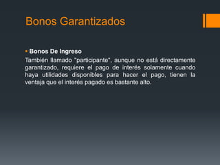 Bonos Garantizados

 Bonos De Ingreso
También llamado "participante", aunque no está directamente
garantizado, requiere el pago de interés solamente cuando
haya utilidades disponibles para hacer el pago, tienen la
ventaja que el interés pagado es bastante alto.
 