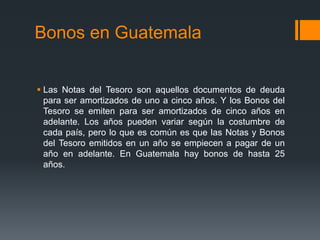 Bonos en Guatemala


 Las Notas del Tesoro son aquellos documentos de deuda
  para ser amortizados de uno a cinco años. Y los Bonos del
  Tesoro se emiten para ser amortizados de cinco años en
  adelante. Los años pueden variar según la costumbre de
  cada país, pero lo que es común es que las Notas y Bonos
  del Tesoro emitidos en un año se empiecen a pagar de un
  año en adelante. En Guatemala hay bonos de hasta 25
  años.
 
