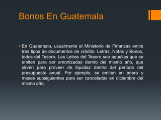 Bonos En Guatemala


 En Guatemala, usualmente el Ministerio de Finanzas emite
  tres tipos de documentos de crédito: Letras, Notas y Bonos,
  todos del Tesoro. Las Letras del Tesoro son aquellas que se
  emiten para ser amortizadas dentro del mismo año, que
  sirven para proveer de liquidez dentro del período del
  presupuesto anual. Por ejemplo, se emiten en enero y
  meses subsiguientes para ser canceladas en diciembre del
  mismo año.
 