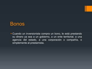 Bonos
 Cuando un inversionista compra un bono, le está prestando
  su dinero ya sea a un gobierno, a un ente territorial, a una
  agencia del estado, a una corporación o compañía, o
  simplemente al prestamista.
 