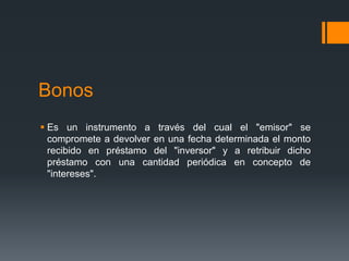 Bonos
 Es un instrumento a través del cual el "emisor" se
  compromete a devolver en una fecha determinada el monto
  recibido en préstamo del "inversor" y a retribuir dicho
  préstamo con una cantidad periódica en concepto de
  "intereses".
 