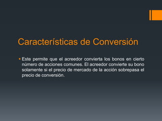 Características de Conversión
 Este permite que el acreedor convierta los bonos en cierto
  número de acciones comunes. El acreedor convierte su bono
  solamente si el precio de mercado de la acción sobrepasa el
  precio de conversión.
 