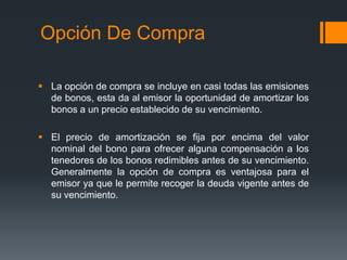Opción De Compra

 La opción de compra se incluye en casi todas las emisiones
  de bonos, esta da al emisor la oportunidad de amortizar los
  bonos a un precio establecido de su vencimiento.

 El precio de amortización se fija por encima del valor
  nominal del bono para ofrecer alguna compensación a los
  tenedores de los bonos redimibles antes de su vencimiento.
  Generalmente la opción de compra es ventajosa para el
  emisor ya que le permite recoger la deuda vigente antes de
  su vencimiento.
 