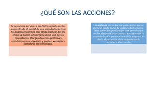 ¿QUÉ SON LAS ACCIONES?
Se denomina acciones a las distintas partes en las
que se divide el capital de una sociedad anónima.
Así, cualquier persona que tenga acciones de una
empresa puede considerarse como uno de sus
propietarios. Otorgan derechos políticos y
económicos a su poseedor, y pueden venderse y
comprarse en el mercado.
Las acciones son las partes iguales en las que se
divide el capital social de una sociedad anónima.
Estas partes son poseídas por una persona, que
recibe el nombre de accionista, y representan la
propiedad que la persona tiene de la empresa, es
decir, el porcentaje de la empresa que le
pertenece al accionista.
 
