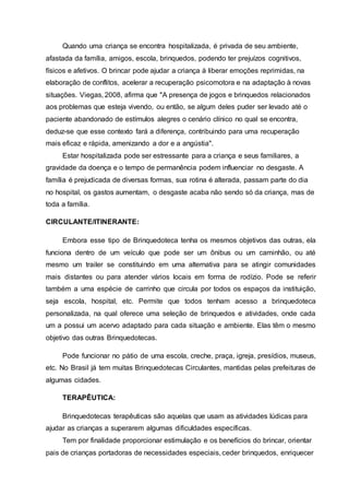 Quando uma criança se encontra hospitalizada, é privada de seu ambiente,
afastada da família, amigos, escola, brinquedos, podendo ter prejuízos cognitivos,
físicos e afetivos. O brincar pode ajudar a criança à liberar emoções reprimidas, na
elaboração de conflitos, acelerar a recuperação psicomotora e na adaptação à novas
situações. Viegas, 2008, afirma que "A presença de jogos e brinquedos relacionados
aos problemas que esteja vivendo, ou então, se algum deles puder ser levado até o
paciente abandonado de estímulos alegres o cenário clínico no qual se encontra,
deduz-se que esse contexto fará a diferença, contribuindo para uma recuperação
mais eficaz e rápida, amenizando a dor e a angústia".
Estar hospitalizada pode ser estressante para a criança e seus familiares, a
gravidade da doença e o tempo de permanência podem influenciar no desgaste. A
família é prejudicada de diversas formas, sua rotina é alterada, passam parte do dia
no hospital, os gastos aumentam, o desgaste acaba não sendo só da criança, mas de
toda a família.
CIRCULANTE/ITINERANTE:
Embora esse tipo de Brinquedoteca tenha os mesmos objetivos das outras, ela
funciona dentro de um veículo que pode ser um ônibus ou um caminhão, ou até
mesmo um trailer se constituindo em uma alternativa para se atingir comunidades
mais distantes ou para atender vários locais em forma de rodízio. Pode se referir
também a uma espécie de carrinho que circula por todos os espaços da instituição,
seja escola, hospital, etc. Permite que todos tenham acesso a brinquedoteca
personalizada, na qual oferece uma seleção de brinquedos e atividades, onde cada
um a possui um acervo adaptado para cada situação e ambiente. Elas têm o mesmo
objetivo das outras Brinquedotecas.
Pode funcionar no pátio de uma escola, creche, praça, igreja, presídios, museus,
etc. No Brasil já tem muitas Brinquedotecas Circulantes, mantidas pelas prefeituras de
algumas cidades.
TERAPÊUTICA:
Brinquedotecas terapêuticas são aquelas que usam as atividades lúdicas para
ajudar as crianças a superarem algumas dificuldades específicas.
Tem por finalidade proporcionar estimulação e os benefícios do brincar, orientar
pais de crianças portadoras de necessidades especiais, ceder brinquedos, enriquecer
 