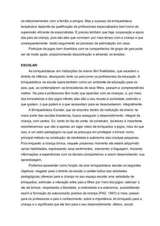 os relacionamentos com a família e amigos. Mas o sucesso da brinquedoteca
terapêutica depende da qualificação de profissionais especializados bem como de
supervisão eficiente de especialistas. É preciso também que haja cooperação e apoio
dos pais da criança, pois são eles que convivem por mais tempo com a criança e que
consequentemente darão seguimento ao processo de estimulação em casa.
Participar de jogos bem divertidos com os companheiros de grupo de pais pode
ser de muita ajuda, proporcionando descontração e aliviando as tensões.
ESCOLAR:
As brinquedotecas em instituições de ensino têm finalidades, que excedem o
âmbito da infância, alcançando tanto os pais como os profissionais da educação. A
brinquedoteca na escola opera também como um ambiente de educação para os
pais, que, ao contemplarem as brincadeiras de seus filhos, passam a compreendê-los
melhor. Os pais e professores têm muito que aprender com as crianças, e, por meio
das brincadeiras e dos jogos infantis elas dão o seu recado à sociedade, exibindo o
que gostam, o que podem e o que necessitam para se desenvolverem integralmente.
A Brinquedoteca Escolar, que se encontra dentro da instituição de ensino na
maior parte das escolas brasileiras, busca assegurar o desenvolvimento integral da
criança, com cantos. Ex: canto do faz de conta, do construtor, da leitura é importante
reconhecermos que não é apenas um lugar cheio de brinquedos e jogos, mais do que
isso, é um setor pedagógico na qual se preocupa em privilegiar o brincar como
principal método na construção de identidade e autonomia das crianças pequenas.
Pois enquanto a criança brinca, naquele prazeroso momento ela estará adquirindo
varias habilidades, expressando seus sentimentos, exercendo a linguagem, trocando
informações e experiências com os demais companheiros e assim desenvolvendo sua
aprendizagem.
Podemos apresentar como função de uma brinquedoteca escolar os seguintes
objetivos: resgatar para o âmbito da escola o caráter lúdico das atividades
pedagógicas; oferecer para a criança no seu espaço escolar uma variedade de
brinquedos; estimular a interação entre pais e filhos por meio dos jogos; valorizar o
ato de brincar, respeitando a liberdade, a criatividade e a autonomia, possibilitando
assim a formação do autoconceito positivo da criança (PAZ, 1997); e mais, passar
para os professores e pais o conhecimento sobre a importância do brinquedo para a
criança e o significado que ele tem para o seu desenvolvimento afetivo, social,
 