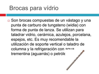 Brocas para vídrio 
 Son brocas compuestas de un vástago y una 
punta de carburo de tungsteno (widia) con 
forma de punta de lanza. Se utilizan para 
taladrar vidrio, cerámica, azulejos, porcelana, 
espejos, etc. Es muy recomendable la 
utilización de soporte vertical o taladro de 
columna y la refrigeración con agua, 
trementina (aguarrás) o petróleo. 
 