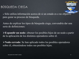 REALIZADO POR: HENRY CAMBAL 10
 Sólo utiliza información acerca de si un estado es o no objetivo
para guiar su proceso de búsqueda.
Antes de explicar los tipos de búsqueda ciega, convendría dar una
serie de definiciones:
Expandir un nodo: obtener los posibles hijos de un nodo a partir
de la aplicación de los distintos operadores sobre él.
Nodo cerrado: Se han aplicado todos los posibles operadores
sobre él, obteniéndose todos sus posibles hijos.
 