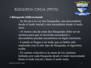 REALIZADO POR: HENRY CAMBAL 17
Búsqueda bidireccional:
- Se llevan a la vez dos búsquedas: una descendente
desde el nodo inicial y otra ascendente desde el nodo
meta.
- Al menos una de estas dos búsquedas debe ser en
anchura para que el recorrido ascendente y
descendente puedan encontrarse en algún momento.
- Cuando se llegue a un nodo que ya había sido
explorado con el otro tipo de búsqueda, el algoritmo
acaba.
- El camino solución es la suma de los caminos
hallados por cada búsqueda desde el nodo mencionado
hasta el nodo inicial y hasta el nodo meta.
 