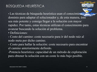 REALIZADO POR: HENRY CAMBAL 19
• Las técnicas de búsqueda heurística usan el conocimiento del
dominio para adaptar el solucionador y, de esta manera, éste
sea más potente y consiga llegar a la solución con mayor
rapidez. Por tanto, estas técnicas utilizan el conocimiento para
avanzar buscando la solución al problema.
• Definiciones:
- Costo del camino: coste necesario para ir del nodo raíz al
nodo meta por dicho camino.
- Costo para hallar la solución: coste necesario para encontrar
el camino anteriormente definido.
-Potencia heurística: capacidad de un método de exploración
para obtener la solución con un coste lo más bajo posible.
 
