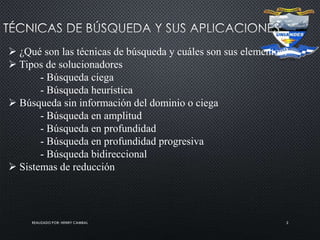 REALIZADO POR: HENRY CAMBAL 2
 ¿Qué son las técnicas de búsqueda y cuáles son sus elementos?
 Tipos de solucionadores
- Búsqueda ciega
- Búsqueda heurística
 Búsqueda sin información del dominio o ciega
- Búsqueda en amplitud
- Búsqueda en profundidad
- Búsqueda en profundidad progresiva
- Búsqueda bidireccional
 Sistemas de reducción
 