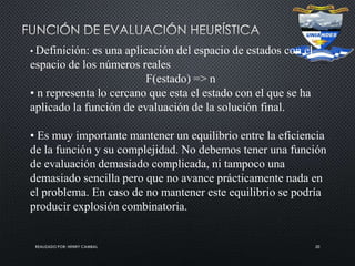 REALIZADO POR: HENRY CAMBAL 20
• Definición: es una aplicación del espacio de estados con el
espacio de los números reales
F(estado) => n
• n representa lo cercano que esta el estado con el que se ha
aplicado la función de evaluación de la solución final.
• Es muy importante mantener un equilibrio entre la eficiencia
de la función y su complejidad. No debemos tener una función
de evaluación demasiado complicada, ni tampoco una
demasiado sencilla pero que no avance prácticamente nada en
el problema. En caso de no mantener este equilibrio se podría
producir explosión combinatoria.
 