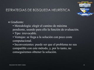 REALIZADO POR: HENRY CAMBAL 22
 Gradiente:
• Metodología: elegir el camino de máxima
pendiente, usando para ello la función de evaluación.
• Tipo: irrevocable.
• Ventajas: se llega a la solución con poco coste
computacional.
• Inconvenientes: puede ser que el problema no sea
compatible con este método, y, por lo tanto, no
conseguiremos obtener la solución.
 