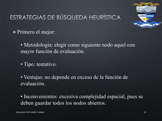 REALIZADO POR: HENRY CAMBAL 23
 Primero el mejor:
• Metodología: elegir como siguiente nodo aquel con
mayor función de evaluación.
• Tipo: tentativo.
• Ventajas: no depende en exceso de la función de
evaluación.
• Inconvenientes: excesiva complejidad espacial, pues se
deben guardar todos los nodos abiertos.
 