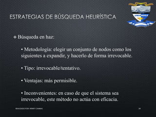 REALIZADO POR: HENRY CAMBAL 24
 Búsqueda en haz:
• Metodología: elegir un conjunto de nodos como los
siguientes a expandir, y hacerlo de forma irrevocable.
• Tipo: irrevocable/tentativo.
• Ventajas: más permisible.
• Inconvenientes: en caso de que el sistema sea
irrevocable, este método no actúa con eficacia.
 