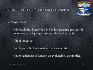 REALIZADO POR: HENRY CAMBAL 25
 Algoritmo A:
• Metodología: Ponderar a la vez lo cerca que estamos del
nodo meta y lo lejos que estamos del nodo inicial.
• Tipo: tentativo.
• Ventajas: soluciones más cercanas a la raíz.
• Inconvenientes: la función de evaluación se complica.
 