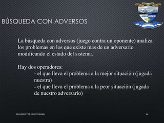 REALIZADO POR: HENRY CAMBAL 26
La búsqueda con adversos (juego contra un oponente) analiza
los problemas en los que existe mas de un adversario
modificando el estado del sistema.
Hay dos operadores:
- el que lleva el problema a la mejor situación (jugada
nuestra)
- el que lleva el problema a la peor situación (jugada
de nuestro adversario)
 