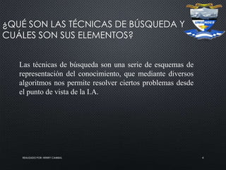 REALIZADO POR: HENRY CAMBAL 4
¿QUÉ SON LAS TÉCNICAS DE BÚSQUEDA Y
CUÁLES SON SUS ELEMENTOS?
Las técnicas de búsqueda son una serie de esquemas de
representación del conocimiento, que mediante diversos
algoritmos nos permite resolver ciertos problemas desde
el punto de vista de la I.A.
 