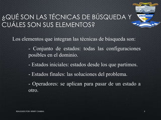 REALIZADO POR: HENRY CAMBAL 5
¿QUÉ SON LAS TÉCNICAS DE BÚSQUEDA Y
CUÁLES SON SUS ELEMENTOS?
Los elementos que integran las técnicas de búsqueda son:
- Conjunto de estados: todas las configuraciones
posibles en el dominio.
- Estados iniciales: estados desde los que partimos.
- Estados finales: las soluciones del problema.
- Operadores: se aplican para pasar de un estado a
otro.
 
