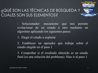 REALIZADO POR: HENRY CAMBAL 6
¿QUÉ SON LAS TÉCNICAS DE BÚSQUEDA Y
CUÁLES SON SUS ELEMENTOS?
- Solucionador: mecanismo que nos permite
evolucionar de un estado a otro mediante un
algoritmo aplicando los siguientes pasos:
1. Elegir el estado a explorar
2. Establecer un operador que trabaje sobre el
estado elegido en el paso 1
3. Comprobar si el resultado obtenido es un estado
final (es una solución del problema). Sino ir al paso 1.
 