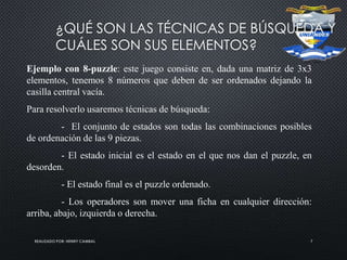 REALIZADO POR: HENRY CAMBAL 7
¿QUÉ SON LAS TÉCNICAS DE BÚSQUEDA Y
CUÁLES SON SUS ELEMENTOS?
Ejemplo con 8-puzzle: este juego consiste en, dada una matriz de 3x3
elementos, tenemos 8 números que deben de ser ordenados dejando la
casilla central vacía.
Para resolverlo usaremos técnicas de búsqueda:
- El conjunto de estados son todas las combinaciones posibles
de ordenación de las 9 piezas.
- El estado inicial es el estado en el que nos dan el puzzle, en
desorden.
- El estado final es el puzzle ordenado.
- Los operadores son mover una ficha en cualquier dirección:
arriba, abajo, izquierda o derecha.
 