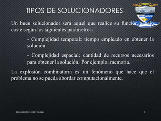 REALIZADO POR: HENRY CAMBAL 9
TIPOS DE SOLUCIONADORES
Un buen solucionador será aquel que realice su función a bajo
coste según los siguientes parámetros:
- Complejidad temporal: tiempo empleado en obtener la
solución
- Complejidad espacial: cantidad de recursos necesarios
para obtener la solución. Por ejemplo: memoria.
La explosión combinatoria es un fenómeno que hace que el
problema no se pueda abordar computacionalmente.
 