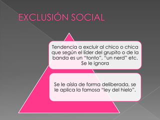 Tendencia a excluir al chico o chica
que según el líder del grupito o de la
banda es un “tonto”, “un nerd” etc.
Se le ignora
Se le aísla de forma deliberada, se
le aplica la famosa “ley del hielo”.
 
