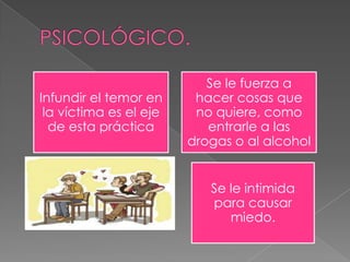 Infundir el temor en
la víctima es el eje
de esta práctica
Se le fuerza a
hacer cosas que
no quiere, como
entrarle a las
drogas o al alcohol
Se le intimida
para causar
miedo.
 