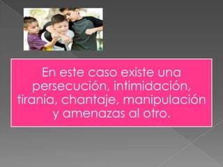 En este caso existe una
persecución, intimidación,
tiranía, chantaje, manipulación
y amenazas al otro.
 