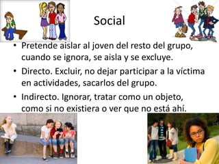 Social
• Pretende aislar al joven del resto del grupo,
cuando se ignora, se aisla y se excluye.
• Directo. Excluir, no dejar participar a la víctima
en actividades, sacarlos del grupo.
• Indirecto. Ignorar, tratar como un objeto,
como si no existiera o ver que no está ahí.
 