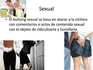 Sexual
• El bullying sexual se basa en atacar a la víctima
con comentarios o actos de contenido sexual
con el objeto de ridiculizarla y humillarla.
 