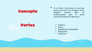 Concepto
Partes
• Es un bote o barco que se usa para
pescar en el mar, o en un lago o río. Se
emplean muchos tipos de
embarcaciones para la pesca
comercial, artesanal y deportiva.
 Cubierta
 Casco
 Depósito de combustible
 Portacañas
 Cobertura
 
