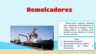 Remolcadores
Tipos:
 Remolcador de puerto
 Remolcador de Puerto y Altura
 Remolcador de Altura y
Salvamento
• Embarcación pequeña utilizada
para maniobrar, principalmente al
tirar / halar de o empujar a otras
embarcaciones en muelles, pero
también en mar abierto o a través
de ríos o canales.
 