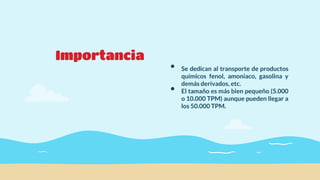 Importancia
• Se dedican al transporte de productos
químicos fenol, amoniaco, gasolina y
demás derivados, etc.
• El tamaño es más bien pequeño (5.000
o 10.000 TPM) aunque pueden llegar a
los 50.000 TPM.
 