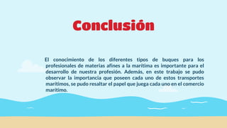 Conclusión
El conocimiento de los diferentes tipos de buques para los
profesionales de materias afines a la marítima es importante para el
desarrollo de nuestra profesión. Además, en este trabajo se pudo
observar la importancia que poseen cada uno de estos transportes
marítimos, se pudo resaltar el papel que juega cada uno en el comercio
marítimo.
 