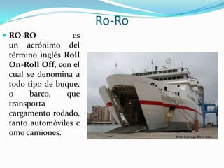Ro-Ro
 RO-RO           es
 un acrónimo del
 término inglés Roll
 On-Roll Off, con el
 cual se denomina a
 todo tipo de buque,
 o     barco,    que
 transporta
 cargamento rodado,
 tanto automóviles c
 omo camiones.
 