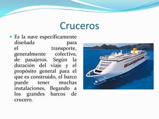 Cruceros
 Es la nave específicamente
 diseñada               para
 el              transporte,
 generalmente      colectivo,
 de pasajeros. Según la
 duración del viaje y el
 propósito general para el
 que es construido, el barco
 puede     tener     muchas
 instalaciones, llegando a
 los grandes barcos de
 crucero.
 
