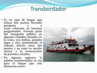 Transbordador
 Es un tipo de buque que
  enlaza dos puntos llevando
  pasajeros          y        a
  veces vehículos en horarios
  programados. Forman parte
  del transporte público en
  algunas ciudades situadas en
  la costa, con bahías, grandes
  lagos o ríos, permitiendo el
  tránsito directo entre dos
  puntos y su coste es mucho
  menor a la construcción
  de puentes y túneles.
 En algunas regiones la
  palabra transbordador se usa
  para el buque que une
  distancias cortas.
 