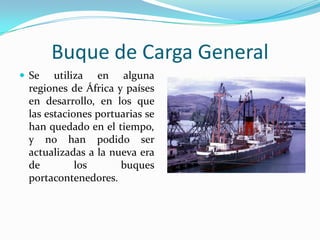 Buque de Carga General
 Se   utiliza en alguna
 regiones de África y países
 en desarrollo, en los que
 las estaciones portuarias se
 han quedado en el tiempo,
 y no han podido ser
 actualizadas a la nueva era
 de         los      buques
 portacontenedores.
 