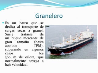 Granelero
 Es  un barco que se
 dedica al transporte de
 cargas secas a granel.
 Suele      tratarse    de
 un buque mercante de
 gran tamaño (hasta
 200.000             TPM),
 superando en algunos
 casos                 los
 300 m de eslora, que
 normalmente navega a
 baja velocidad.
 
