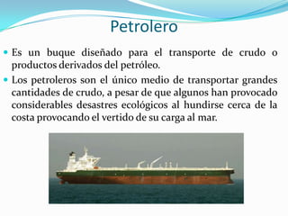 Petrolero
 Es un buque diseñado para el transporte de crudo o
  productos derivados del petróleo.
 Los petroleros son el único medio de transportar grandes
  cantidades de crudo, a pesar de que algunos han provocado
  considerables desastres ecológicos al hundirse cerca de la
  costa provocando el vertido de su carga al mar.
 