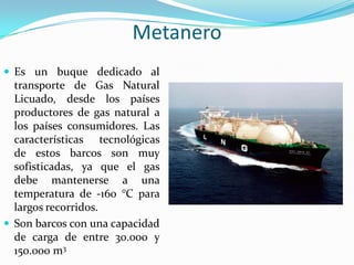 Metanero
 Es un buque dedicado al
  transporte de Gas Natural
  Licuado, desde los países
  productores de gas natural a
  los países consumidores. Las
  características tecnológicas
  de estos barcos son muy
  sofisticadas, ya que el gas
  debe mantenerse a una
  temperatura de -160 °C para
  largos recorridos.
 Son barcos con una capacidad
  de carga de entre 30.000 y
  150.000 m3
 