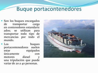 Buque portacontenedores
 Son los buques encargados
  de     transportar       carga
  en contenedores estandariz
  ados; se utilizan para
  transportar todo tipo de
  mercancías por todo el
  mundo.
 Los                    buques
  portacontenedores suelen
  estar              equipados
  únicamente                 con
  motores         diesel       y
  una tripulación que puede
  variar de 20 a 40 personas.
 