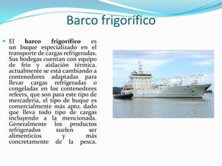 Barco frigorífico
 El     barco    frigorífico     es
  un buque especializado en el
  transporte de cargas refrigeradas.
  Sus bodegas cuentan con equipo
  de frío y aislación térmica.
  actualmente se está cambiando a
  contenedores adaptadas para
  llevar cargas refrigeradas o
  congeladas en los contenedores
  refeers, que son para este tipo de
  mercadería, el tipo de buque es
  comercialmente más apto, dado
  que lleva todo tipo de cargas
  incluyendo a la mencionada.
  Generalmente los productos
  refrigerados      suelen       ser
  alimenticios        y         más
  concretamente de la pesca.
 