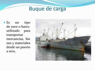 Buque de carga

 Es    un   tipo
 de nave o barco
 utilizado para
 transportar
 mercancías, bie
 nes y materiales
 desde un puerto
 a otro.
 