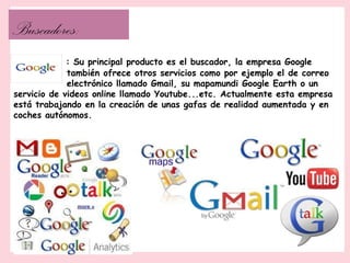 Buscadores:
             : Su principal producto es el buscador, la empresa Google
             también ofrece otros servicios como por ejemplo el de correo
             electrónico llamado Gmail, su mapamundi Google Earth o un
servicio de videos online llamado Youtube...etc. Actualmente esta empresa
está trabajando en la creación de unas gafas de realidad aumentada y en
coches autónomos.
 