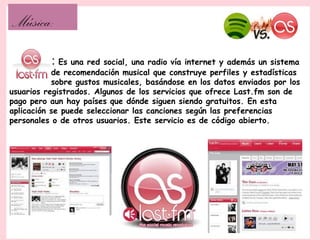 Música:
          : Es una red social, una radio vía internet y además un sistema
           de recomendación musical que construye perfiles y estadísticas
           sobre gustos musicales, basándose en los datos enviados por los
usuarios registrados. Algunos de los servicios que ofrece Last.fm son de
pago pero aun hay países que dónde siguen siendo gratuitos. En esta
aplicación se puede seleccionar las canciones según las preferencias
personales o de otros usuarios. Este servicio es de código abierto.
 