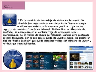 Videos:

            :  Es un servicio de hospedaje de videos en Internet. Su
              dominio fue registrado un mes después de Youtube aunque
             abrió un mes antes con la empresa gandi.net, que es un
registro de dominios francés en internet. Dailymotion, a diferencia de
YouTube, se especializa en el cortometraje de creaciones semi-
profesionales, no en videos de shows de televisión, aunque este contenido
es muy frecuente, por lo que con la ayuda de Audible Magic, ha puesto un
tipo de "huella dactilar" que puede detectar vídeos con derecho de Autor y
no deja que sean publicados.
 